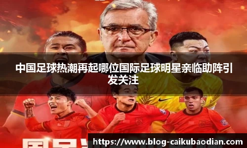 中国足球热潮再起哪位国际足球明星亲临助阵引发关注